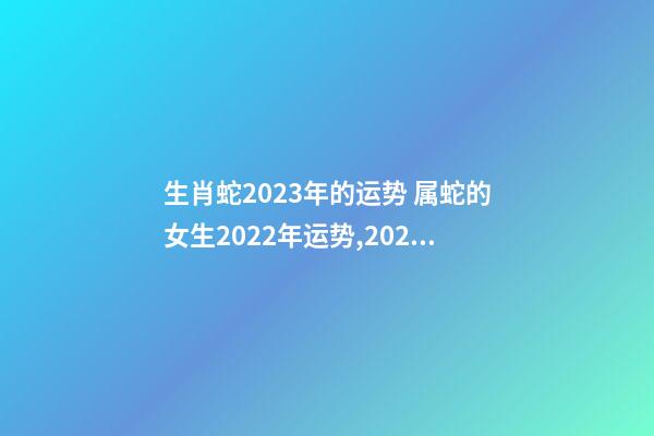 生肖蛇2023年的运势 属蛇的女生2022年运势,2023年属蛇人的全年运势-第1张-观点-玄机派